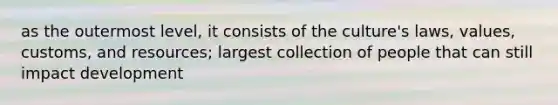 as the outermost level, it consists of the culture's laws, values, customs, and resources; largest collection of people that can still impact development