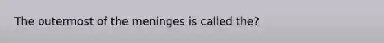 The outermost of the meninges is called the?