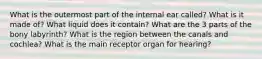 What is the outermost part of the internal ear called? What is it made of? What liquid does it contain? What are the 3 parts of the bony labyrinth? What is the region between the canals and cochlea? What is the main receptor organ for hearing?