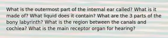 What is the outermost part of the internal ear called? What is it made of? What liquid does it contain? What are the 3 parts of the bony labyrinth? What is the region between the canals and cochlea? What is the main receptor organ for hearing?