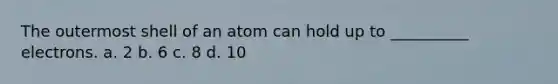 The outermost shell of an atom can hold up to __________ electrons. a. 2 b. 6 c. 8 d. 10