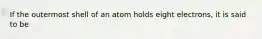 If the outermost shell of an atom holds eight electrons, it is said to be