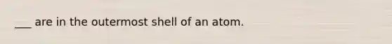 ___ are in the outermost shell of an atom.