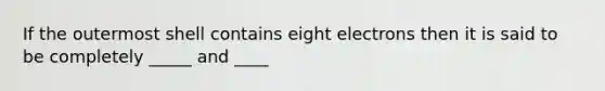 If the outermost shell contains eight electrons then it is said to be completely _____ and ____