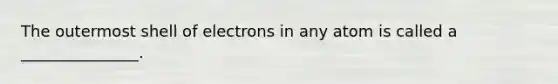 The outermost shell of electrons in any atom is called a _______________.