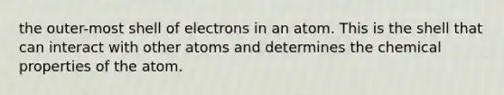 the outer-most shell of electrons in an atom. This is the shell that can interact with other atoms and determines the chemical properties of the atom.