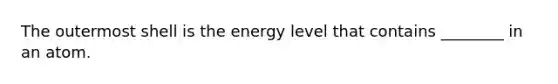 The outermost shell is the energy level that contains ________ in an atom.