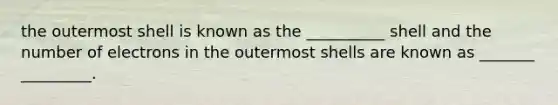 the outermost shell is known as the __________ shell and the number of electrons in the outermost shells are known as _______ _________.