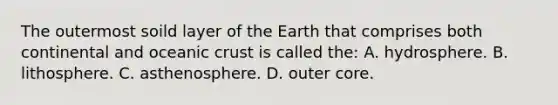 The outermost soild layer of the Earth that comprises both continental and oceanic crust is called the: A. hydrosphere. B. lithosphere. C. asthenosphere. D. outer core.