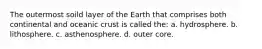 The outermost soild layer of the Earth that comprises both continental and oceanic crust is called the: a. hydrosphere. b. lithosphere. c. asthenosphere. d. outer core.