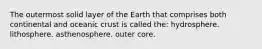 The outermost solid layer of the Earth that comprises both continental and oceanic crust is called the: hydrosphere. lithosphere. asthenosphere. outer core.