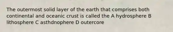 The outermost solid layer of the earth that comprises both continental and oceanic crust is called the A hydrosphere B lithosphere C asthdnophere D outercore