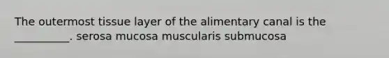 The outermost tissue layer of the alimentary canal is the __________. serosa mucosa muscularis submucosa