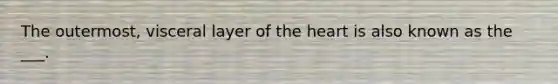 The outermost, visceral layer of the heart is also known as the ___.