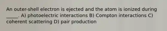 An outer-shell electron is ejected and the atom is ionized during _____. A) photoelectric interactions B) Compton interactions C) coherent scattering D) pair production