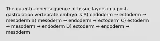 The outer-to-inner sequence of tissue layers in a post-gastrulation vertebrate embryo is A) endoderm → ectoderm → mesoderm B) mesoderm → endoderm → ectoderm C) ectoderm → mesoderm → endoderm D) ectoderm → endoderm → mesoderm