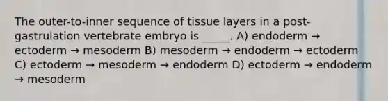 The outer-to-inner sequence of tissue layers in a post-gastrulation vertebrate embryo is _____. A) endoderm → ectoderm → mesoderm B) mesoderm → endoderm → ectoderm C) ectoderm → mesoderm → endoderm D) ectoderm → endoderm → mesoderm