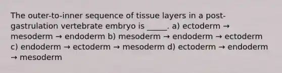 The outer-to-inner sequence of tissue layers in a post-gastrulation vertebrate embryo is _____. a) ectoderm → mesoderm → endoderm b) mesoderm → endoderm → ectoderm c) endoderm → ectoderm → mesoderm d) ectoderm → endoderm → mesoderm