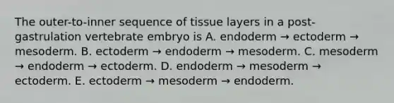 The outer-to-inner sequence of tissue layers in a post-gastrulation vertebrate embryo is A. endoderm → ectoderm → mesoderm. B. ectoderm → endoderm → mesoderm. C. mesoderm → endoderm → ectoderm. D. endoderm → mesoderm → ectoderm. E. ectoderm → mesoderm → endoderm.