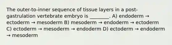 The outer-to-inner sequence of tissue layers in a post-gastrulation vertebrate embryo is ________. A) endoderm → ectoderm → mesoderm B) mesoderm → endoderm → ectoderm C) ectoderm → mesoderm → endoderm D) ectoderm → endoderm → mesoderm