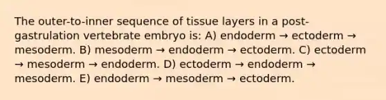 The outer-to-inner sequence of tissue layers in a post-gastrulation vertebrate embryo is: A) endoderm → ectoderm → mesoderm. B) mesoderm → endoderm → ectoderm. C) ectoderm → mesoderm → endoderm. D) ectoderm → endoderm → mesoderm. E) endoderm → mesoderm → ectoderm.