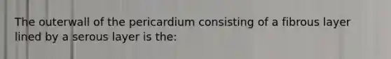 The outerwall of the pericardium consisting of a fibrous layer lined by a serous layer is the: