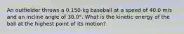 An outfielder throws a 0.150-kg baseball at a speed of 40.0 m/s and an incline angle of 30.0°. What is the kinetic energy of the ball at the highest point of its motion?