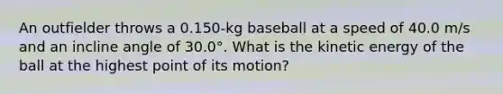 An outfielder throws a 0.150-kg baseball at a speed of 40.0 m/s and an incline angle of 30.0°. What is the kinetic energy of the ball at the highest point of its motion?