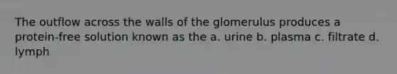 The outflow across the walls of the glomerulus produces a protein-free solution known as the a. urine b. plasma c. filtrate d. lymph