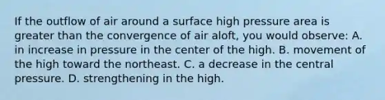 If the outflow of air around a surface high pressure area is greater than the convergence of air aloft, you would observe: A. in increase in pressure in the center of the high. B. movement of the high toward the northeast. C. a decrease in the central pressure. D. strengthening in the high.