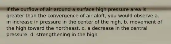 If the outflow of air around a surface high pressure area is <a href='https://www.questionai.com/knowledge/ktgHnBD4o3-greater-than' class='anchor-knowledge'>greater than</a> the convergence of air aloft, you would observe a. in increase in pressure in the center of the high. b. movement of the high toward the northeast. c. a decrease in the central pressure. d. strengthening in the high