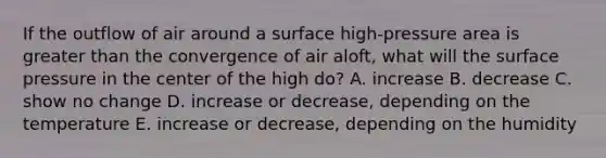 If the outflow of air around a surface high-pressure area is <a href='https://www.questionai.com/knowledge/ktgHnBD4o3-greater-than' class='anchor-knowledge'>greater than</a> the convergence of air aloft, what will the surface pressure in the center of the high do? A. increase B. decrease C. show no change D. increase or decrease, depending on the temperature E. increase or decrease, depending on the humidity