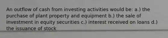 An outflow of cash from investing activities would be: a.) the purchase of plant property and equipment b.) the sale of investment in equity securities c.) interest received on loans d.) the issuance of stock