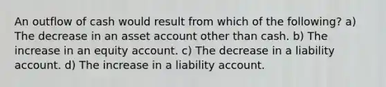 An outflow of cash would result from which of the following? a) The decrease in an asset account other than cash. b) The increase in an equity account. c) The decrease in a liability account. d) The increase in a liability account.