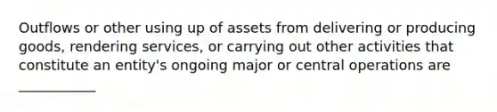 Outflows or other using up of assets from delivering or producing goods, rendering services, or carrying out other activities that constitute an entity's ongoing major or central operations are ___________