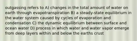 outgassing refers to A) changes in the total amount of water on earth through evapotranspiration B) a steady-state equilibrium in the water system caused by cycles of evaporation and condensation C) the dynamic equilibrium between surface and ocean water D) process in which water and water vapor emerge from deep layers within and below the earths crust