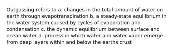 Outgassing refers to a. changes in the total amount of water on earth through evapotranspiration b. a steady-state equilibrium in the water system caused by cycles of evaporation and condensation c. the dynamic equilibrium between surface and ocean water d. process in which water and water vapor emerge from deep layers within and below the earths crust