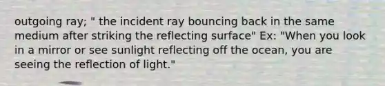 outgoing ray; " the incident ray bouncing back in the same medium after striking the reflecting surface" Ex: "When you look in a mirror or see sunlight reflecting off the ocean, you are seeing the reflection of light."