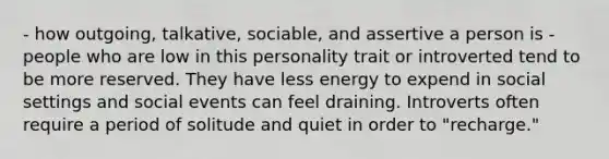 - how outgoing, talkative, sociable, and assertive a person is - people who are low in this personality trait or introverted tend to be more reserved. They have less energy to expend in social settings and social events can feel draining. Introverts often require a period of solitude and quiet in order to "recharge."