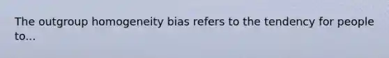 The outgroup homogeneity bias refers to the tendency for people to...