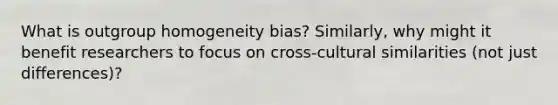 What is outgroup homogeneity bias? Similarly, why might it benefit researchers to focus on cross-cultural similarities (not just differences)?