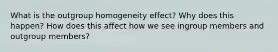 What is the outgroup homogeneity effect? Why does this happen? How does this affect how we see ingroup members and outgroup members?