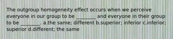 The outgroup homogeneity effect occurs when we perceive everyone in our group to be ________ and everyone in their group to be ________. a.the same; different b.superior; inferior c.inferior; superior d.different; the same