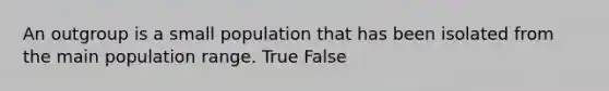 An outgroup is a small population that has been isolated from the main population range. True False