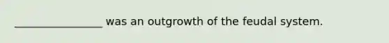 ________________ was an outgrowth of the feudal system.