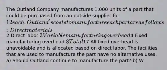 The Outland Company manufactures 1,000 units of a part that could be purchased from an outside supplier for 12 each. Outland's costs to manufacture each part are as follows: Direct materials2 Direct labor 3 Variable manufacturing overhead4 Fixed manufacturing overhead 8 Total17 All fixed overhead is unavoidable and is allocated based on direct labor. The facilities that are used to manufacture the part have no alternative uses. a) Should Outland continue to manufacture the part? b) W