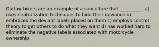 Outlaw bikers are an example of a subculture that __________. a) uses neutralization techniques to hide their deviance b) embraces the deviant labels placed on them c) employs control theory to get others to do what they want d) has worked hard to eliminate the negative labels associated with motorcycle ownership