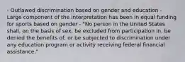 - Outlawed discrimination based on gender and education - Large component of the interpretation has been in equal funding for sports based on gender - "No person in the United States shall, on the basis of sex, be excluded from participation in, be denied the benefits of, or be subjected to discrimination under any education program or activity receiving federal financial assistance."