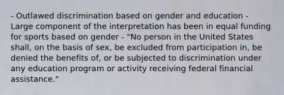 - Outlawed discrimination based on gender and education - Large component of the interpretation has been in equal funding for sports based on gender - "No person in the United States shall, on the basis of sex, be excluded from participation in, be denied the benefits of, or be subjected to discrimination under any education program or activity receiving federal financial assistance."