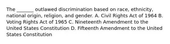 The _______ outlawed discrimination based on race, ethnicity, national origin, religion, and gender. A. Civil Rights Act of 1964 B. Voting Rights Act of 1965 C. Nineteenth Amendment to the United States Constitution D. Fifteenth Amendment to the United States Constitution